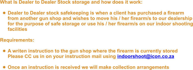 What Is Dealer to Dealer Stock storage and how does it work:  •	Dealer to Dealer stock safekeeping is when a client has purchased a firearmfrom another gun shop and wishes to move his / her firearm/s to our dealershipfor the purpose of safe storage or use his / her firearm/s on our indoor shootingfacilities  Requirements:  •	A writen instruction to the gun shop where the firearm is currently storedPlease CC us in on your instruction mail using indoorshoot@icon.co.za  •	Once an instruction is received we will make collection arrangements